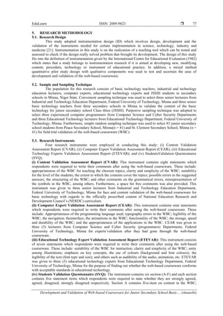 EduLearn ISSN: 2089-9823 
Development and Validation of Web-based Courseware for Junior Secondary School Basic… (Anunobi)
77
5. RESEARCH METHODOLOGY
5.1. Research Design
This study adopted instrumentation design (ID) which involves design, development and the
validation of the instruments needed for certain implementation in science, technology, industry and
medicine [21]. Instrumentation in this study is on the realization of a teaching tool which can be tested and
assessed to check if the design really solved problem that brought its development. The design of this study
fits into the definition of instrumentation given by the International Centre for Educational Evaluation (1982)
which states that a study belongs to instrumentation research if it is aimed at developing new, modifying
content, procedure, technology or instrument of educational practice. In addition, a mixed method
quantitative pilot study design with qualitative components was used to test and ascertain the ease of
development and validation of the web-based courseware.
5.2. Sample and Sampling Technique
The population for this research consists of basic technology teachers, industrial and technology
education lecturers, computer experts, educational technology experts and JSSIII students in secondary
schools in Minna, Niger State. Convenient sampling technique was used to select three senior lecturers from
Industrial and Technology Education Department, Federal University of Technology, Minna and three senior
basic technology teachers from three secondary schools in Minna to validate the content of the basic
technology for junior secondary school Class three (JSSIII). Purposive sampling technique was adopted to
select three experienced computer programmers from Computer Science and Cyber Security Departments
and three Educational Technology lecturers from Educational Technology Department, Federal University of
Technology, Minna. Furthermore, simple random sampling technique was used to select 83 junior secondary
school students from Peace Secondary School, Minna(n = 41) and St. Clement Secondary School, Minna (n =
41) for field trial validation of the web-based courseware (WBC).
5.3. Research Instruments
Four research instruments were employed in conducting this study: (i) Content Validation
Assessment Report (CVAR); (ii) Computer Expert Validation Assessment Report (CEAR); (iii) Educational
Technology Experts Validation Assessment Report (ETEVAR); and (iv) StudentsValidation Questionnaire
(SVQ).
(i) Content Validation Assessment Report (CVAR): This instrument contains eight statements which
respondents were required to write their comments after using the web-based courseware. These include:
appropriateness of the WBC for teaching the choosen topics; clarity and simplicity of the WBC; suitability
for the level of the students; the extent to which the contents cover the topics; possible errors in the suggested
answers; the structuring of the WBC; and other comments on the grammatical errors, misrepresentation of
the symbols in the WBC, among others. Furthermore, a space for free comments was also provided. This
instrument was given to three senior lecturers from Industrial and Technology Education Department,
Federal University of Technology, Minna for face and content validation of the web-based courseware for
basic technology with regards to the officially prescribed content of National Education Research and
Development Council’s (NERDC) curriculum.
(ii) Computer Expert Validation Assessment Report (CEAR): This instrument contains nine statements
which respondents were required to write their comments after using the web-based courseware. These
include: Appropriateness of the programming language used; typography errors in the WBC; legibility of the
WBC; the navigation; theinterface; the animations in the WBC; functionality of the WBC; the storage, speed
and durability of the WBC; and the appropriateness of the applications in the WBC. CEAR was given to
three (3) lecturers from Computer Science and Cyber Security (programmers) Departments, Federal
University of Technology, Minna for experts’validation after they had gone through the web-based
courseware.
(iii) Educational Technology Expert Validation Assessment Report (ETEVAR): This instrument consists
of seven statements which respondents were required to write their comments after using the web-based
courseware. These include: suitability of the WBC for instruction; clarity and simplicity of the WBC; unity
among illustrations; emphasis on key concepts; the use of colours (background and font colours); the
legibility of the text (font type and size); and others such as audibility of the audio, animation, etc. ETEVAR
was given to three (3) educational technology experts from Educational Technology Department, Federal
University of Technology, Minna for the purpose of finding out whether the web-based courseware conforms
with acceptable standards in educational technology.
(iv) Students Validation Questionnaire (SVQ): The instrument contains six section (A-F) and each section
contains five statement items which respondents were required to state whether they are strongly agreed,
agreed, disagreed, strongly disagreed respectively. Section A contains five-item on content in the WBC;
 