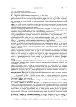 EduLearn ISSN: 2089-9823 
Development and Validation of Web-based Courseware for Junior Secondary School Basic… (Anunobi)
79
(vii) Develop and select instruction;
(viii) Design and conduct formative evaluation;
(ix) Revise instruction; and
(x) Design and conduct summative evaluation (Dick & Carey, 2005).
Stage 1: In assessing the needs to identify instructional goal(s), three basic technology teachers and
researchersidentified the difficult topics in Junior Secondary School class three (JSSIII) Basic Technology.
Over dependent on teacher-centered approach of teaching and lack of using Internet for teaching and learning
were identified as one of the problems for poor performance at JSS level. Hence, the need for developing
web-based learning.
Stage 2: In conducting the instructional analysis, methods of instructional delivery for teaching basic
technology at junior secondary school level were identified. This include the facilities, equipment, manpower
and infrastructure available for instructional purposes.
Stage 3:In identifying entry behavior, the previous knowledge of the JSS III students must be identified.
Concepts of basic technology taught at junior secondary class two (JSSII) were identified. Students were
examined on their previous knowledge on some related concepts in basic technology.
Stage 4: In writing the performance objectives, the topics identified were structured from simple to complex,
known to unknown, abstract to concrete. In this study, the objectives for each topic were formulated.
Stage 5: In developing assessment instrument, various instruments were used to determine the functionality
of web-based courseware. In this study, (i) Content Validation Assessment Report (CVAR); (ii) Computer
Expert Validation Assessment Report (CEAR); (iii) Educational Technology Experts Validation Assessment
Report (ETEVAR); and (iv) Students Validation Questionnaire (SVQ) were developed.
Stage 6: In developing instructional strategy, justification for using web-based instructional courseware were
identified. The necessity for developing web-based instructional courseware was based on the fact that the
available web-based courseware on the Internet were not directly relevant to the concepts of this study as
they are not culturally relevant to basic technology instruction in Nigeria. Hence, there is need to develop
web-based courseware.
Stage 7: In developing and selecting instruction for web-based courseware, the researchers identified the
content of a web-based instruction, typed the JSS III basic technology course material, develop the
storyboard and forwarded it to the programmer. The computer programmer determined the types of web
pages to be used, identified the equipment and software for design and development of a web-based
instruction. In this study, Macromedia Dreamweaver, Macromedia Fireworks, PHP programming language
and MYSQL software were used for creating database. At the completion of the web-based courseware,
programmer identified a host company to help store the file at the remote server and finally hosted the
website.
Stage 8: In designing and conducting formative evaluation, various validation stages were employed. This
include: content validation, experts’ validation, one-to-one student validation, small group validation, field
trial validation among others.
Stage 9: This stage involved revising the instruction, each steps were revised and all the necessary
amendment were made based on validation assessment reports from experts and students. The researcher
checked the entry behavior again and follow the loop again until the web-based courseware met the standard.
Stage 10: The final stage of Dick and Carey Model is designing and conducting summative evaluation [22].
This involve the testing of the final product with the end users.
Research Question Two: How was the developed web-based courseware (WBC) for junior secondary
school basic technology in Nigeria validated?
The validation of WBC was done in three stages: (i) content validation (basic technology
specialists), (ii) experts validation (computer programmers &educational technology experts), and (iii) field
trial validation (students’ representative).
(i) Content Validation: this was divided into two stages: (a) content validation of the course material, (b)
content validation of web-based courseware.
(a) Content Validation of the Course Material: After developing the contents of selected difficult
concepts in basic technology, three senior basic technology teachers were given the content to validate using
Content Validation Assessment Report (CVAR). They assessed the appropriateness of the web-based content
for teaching the topics, clarity and simplicity of the contents, suitability for the level of the students, the
extent to which the contents cover the topics they are meant to cover, possible errors in the suggested
answers, the structuring of the WBC among others before the WBC was developed. They ascertained that the
contents complied with NERDC curriculum. They also ensured that all question items were derived from the
contents.
(b) Contents Validation of Web-based Courseware: The contents of the courseware were validated by
three senior lecturers from Industrial and Technology Education, Federal University of Technology Minna
 