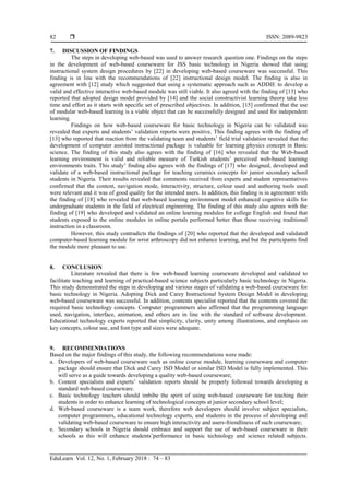  ISSN: 2089-9823
EduLearn Vol. 12, No. 1, February 2018 : 74 – 83
82
7. DISCUSSION OF FINDINGS
The steps in developing web-based was used to answer research question one. Findings on the steps
in the development of web-based courseware for JSS basic technology in Nigeria showed that using
instructional system design procedures by [22] in developing web-based courseware was successful. This
finding is in line with the recommendations of [22] instructional design model. The finding is also in
agreement with [12] study which suggested that using a systematic approach such as ADDIE to develop a
valid and effective interactive web-based module was still viable. It also agreed with the finding of [13] who
reported that adopted design model provided by [14] and the social constructivist learning theory take less
time and effort as it starts with specific set of prescribed objectives. In addition, [15] confirmed that the use
of modular web-based learning is a viable object that can be successfully designed and used for independent
learning.
Findings on how web-based courseware for basic technology in Nigeria can be validated was
revealed that experts and students’ validation reports were positive. This finding agrees with the finding of
[13] who reported that reaction from the validating team and students’ field trial validation revealed that the
development of computer assisted instructional package is valuable for learning physics concept in Basic
science. The finding of this study also agrees with the finding of [16] who revealed that the Web-based
learning environment is valid and reliable measure of Turkish students’ perceived web-based learning
environments traits. This study’ finding also agrees with the findings of [17] who designed, developed and
validate of a web-based instructional package for teaching ceramics concepts for junior secondary school
students in Nigeria. Their results revealed that comments received from experts and student representatives
confirmed that the content, navigation mode, interactivity, structure, colour used and authoring tools used
were relevant and it was of good quality for the intended users. In addition, this finding is in agreement with
the finding of [18] who revealed that web-based learning environment model enhanced cognitive skills for
undergraduate students in the field of electrical engineering. The finding of this study also agrees with the
finding of [19] who developed and validated an online learning modules for college English and found that
students exposed to the online modules in online portals performed better than those receiving traditional
instruction in a classroom.
However, this study contradicts the findings of [20] who reported that the developed and validated
computer-based learning module for wrist arthroscopy did not enhance learning, and but the participants find
the module more pleasant to use.
8. CONCLUSION
Literature revealed that there is few web-based learning courseware developed and validated to
facilitate teaching and learning of practical-based science subjects particularly basic technology in Nigeria.
This study demonstrated the steps in developing and various stages of validating a web-based courseware for
basic technology in Nigeria. Adopting Dick and Carey Instructional System Design Model in developing
web-based courseware was successful. In addition, contents specialist reported that the contents covered the
required basic technology concepts. Computer programmers also affirmed that the programming language
used, navigation, interface, animation, and others are in line with the standard of software development.
Educational technology experts reported that simplicity, clarity, unity among illustrations, and emphasis on
key concepts, colour use, and font type and sizes were adequate.
9. RECOMMENDATIONS
Based on the major findings of this study, the following recommendations were made:
a. Developers of web-based courseware such as online course module, learning courseware and computer
package should ensure that Dick and Carey ISD Model or similar ISD Model is fully implemented. This
will serve as a guide towards developing a quality web-based courseware;
b. Content specialists and experts’ validation reports should be properly followed towards developing a
standard web-based courseware.
c. Basic technology teachers should imbibe the spirit of using web-based courseware for teaching their
students in order to enhance learning of technological concepts at junior secondary school level;
d. Web-based courseware is a team work, therefore web developers should involve subject specialists,
computer programmers, educational technology experts, and students in the process of developing and
validating web-based courseware to ensure high interactivity and users-friendliness of such courseware;
e. Secondary schools in Nigeria should embrace and support the use of web-based courseware in their
schools as this will enhance students’performance in basic technology and science related subjects.
 