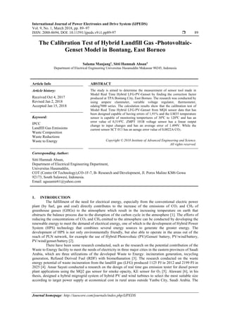 International Journal of Power Electronics and Drive System (IJPEDS)
Vol. 9, No. 1, March 2018, pp. 89~97
ISSN: 2088-8694, DOI: 10.11591/ijpeds.v9.i1.pp89-97  89
Journal homepage: http://iaescore.com/journals/index.php/IJPEDS
The Calibration Test of Hybrid Landfill Gas -Photovoltaic-
Genset Model in Bontang, East Borneo
Salama Manjang1
, Sitti Hamnah Ahsan2
Department of Electrical Engineering Universitas Hasanuddin Makassar 90245, Indonesia
Article Info ABSTRACT
Article history:
Received Oct 4, 2017
Revised Jan 2, 2018
Accepted Jan 15, 2018
The study is aimed to determine the measurement of sensor tool made in
Model Real Time Hybrid LFG-PV-Genset by finding the correction factor
produced at TPA Bontang City, East Borneo. The research was conducted by
using ampere clammeter, variable voltage regulator, thermometer,
odalog7000 series. The calculation results show that the calibration test of
Model Real Time Hybrid LFG-PV-Genset from MQ4 sensor data that has
been designed capable of having errors of 1,91% and the LM35 temperature
sensor is capable of monitoring tempertures of 300
C to 1200
C and has an
error value of 0,5190
C. ZMPT 101B voltage sensor has a linear output
change to input changes and has an average error of 1.499V. While the
current sensor SCT 013 has an aerage error value of 0,0022A CO2.
Keyword:
IPCC
Landfill Gas Emissions
Waste Composition
Waste Reductions
Waste to Energy Copyright © 2018 Institute of Advanced Engineering and Science.
All rights reserved.
Corresponding Author:
Sitti Hamnah Ahsan,
Department of Electrical Engineering Department,
Universitas Hasanuddin,
COT (Centre Of Technology),CO-1F-7, B- Research and Development, Jl. Poros Malino KM6 Gowa
92173, South Sulawesi, Indonesia.
Email: agusamir61@yahoo.com
1. INTRODUCTION
The fulfillment of the need for electrical energy, especially from the conventional electric power
plant (by fuel, gas and coal) directly contributes to the increase of the emissions of CO2 and CH4 of
greenhouse gasses (GHGs) to the atmosphere which result in the increasing temperature on earth that
obstructs the balance process due to the disruption of the carbon cycle in the atmosphere [1]. The efforts of
reducing the concentrations of CO2 and CH4 emitted to the atmosphere can be conducted by developing the
renewable energy to meet the demand of electrical energy, one of which is the development of Hybrid Power
System (HPS) technology that combines several energy sources to generate the greater energy. The
development of HPS is not only environmentally friendly, but also able to operate in the areas out of the
reach of PLN network, for example the use of Hybrid Photovoltaic (PV)/Genset/ battery, PV/wind/battery,
PV/wind/genset/battery [2].
There have been some research conducted, such as the research on the potential contribution of the
Waste to Energy facility to meet the needs of electricity in three major cities in the eastern provinces of Saudi
Arabia, which are three utilizations of the developed Waste to Energy: incineration generation, recycling
generation, Refused Derived Fuel (RDF) with biomethanation [3]. The research conducted on the waste
energy potential of waste incineration from the landfill gas (LFG) produced 1125 PJ in 2012 and 2199 PJ in
2025 [4]. Ansar Sayuti conducted a research on the design of real time gas emission tester for diesel power
plant applications using the MQ2 gas sensor for smoke opacity, KE sensor for O2 [5]. Alawani [6], in his
thesis, designed a hybrid migrogrid system of hybrid PV and wind turbines to select the most suitable size
according to target power supply at economical cost in rural areas outside Yanbu City, Saudi Arabia. The
 