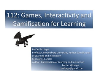 112: Games, Interactivity and
Gamification for Learning
By Karl M. Kapp
Professor, Bloomsburg University, Author Gamification
of Learning and Instruction
February 12, 2018
Author: Gamification of Learning and Instruction
Twitter:@kkapp
karlkapp@gmail.com
 