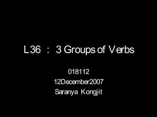 L36 ： 3 Groups of Verbs

          018112
      12December2007
      Saranya Kongjit
 