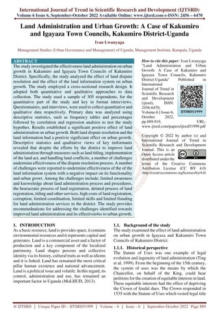 International Journal of Trend in Scientific Research and Development (IJTSRD)
Volume 6 Issue 6, September-October 2022 Available Online: www.ijtsrd.com e-ISSN: 2456 – 6470
@ IJTSRD | Unique Paper ID – IJTSRD51999 | Volume – 6 | Issue – 6 | September-October 2022 Page 889
Land Administration and Urban Growth: A Case of Kakumiro
and Igayaza Town Councils, Kakumiro District-Uganda
Ivan Lwanyaga
Management Studies (Urban Governance and Management) of Uganda, Management Institute, Kampala, Uganda
ABSTRACT
The study investigated the effectiveness land administration on urban
growth in Kakumiro and Igayaza Town Councils of Kakumiro
District. Specifically, the study analyzed the effect of land dispute
resolution and the effect of the land information system on urban
growth. The study employed a cross-sectional research design. It
adopted both quantitative and qualitative approaches to data
collection. The study used a sample of 305 respondents, for the
quantitative part of the study and key in format intercviews.
Questionnaires, and interviews, were used to collect quantitative and
qualitative data respectively. Primary data was analyzed using
descriptive statistics, such as frequency tables and percentages
followed by correlation and regression analsios to test the study
hypothes. Results established a significant positive effect of land
administration on urban growth. Both land dispute resolution and the
land information had a postivie signficiant effect on urban growth.
Descriptive statistics and qualitative views of key imformants
revealed that despite the efforts by the district to improve land
administration through measures such as land titling, implementation
of the land act, and handling land conflicits, a number of challenges
undermine effectiveness of the dispute resolution process. A number
of challenges were reported to undermine effectiveness of the of the
land information system with a negative impact on its functionality
and urban growt. Among the challenges include; limited awareness
and knoweledge about land adminsitration process and procedures,
the beuracratic process of land registration, delated process of land
registration, titling and other services, high costs of land registration,
corruption, limited coordination, limited skills and limited fiunding
for land administration services in the district. The study provides
recommednations for addressing the challenges identified towards
improved land administration and its effectiven4ss to urban growth.
How to cite this paper: Ivan Lwanyaga
"Land Administration and Urban
Growth: A Case of Kakumiro and
Igayaza Town Councils, Kakumiro
District-Uganda" Published in
International
Journal of Trend in
Scientific Research
and Development
(ijtsrd), ISSN:
2456-6470,
Volume-6 | Issue-6,
October 2022,
pp.889-919, URL:
www.ijtsrd.com/papers/ijtsrd51999.pdf
Copyright © 2022 by author (s) and
International Journal of Trend in
Scientific Research and Development
Journal. This is an
Open Access article
distributed under the
terms of the Creative Commons
Attribution License (CC BY 4.0)
(http://creativecommons.org/licenses/by/4.0)
1. INTRODUCTION
As a basic resource, land is provides space, it contains
environmental resources and it represents capital and
generates. Land is a commercial asset and a factor of
production and a key component of the localized
patrimony. Land shapes persons and collective
identity via its history, cultural traits as well as idioms
and it is linked. Land has remained the most critical
pillar human existence and national advancement.
Land is a political issue and volatile. In this regard, its
control, administration and use, has remained an
important factor in Uganda (MoLHUD, 2013).
1.1. Background of the study
The study examined the effect of land administration
on urban growth in Igayaza and Kakumiro Town
Councils of Kakumiro District.
1.1.1. Historical perspective
The Statute of Uses was one example of legal
evolution and ingenuity of land administration (Ting
et al, 1999). From the beginning of the 15th century,
the system of uses was the means by which the
Chancellor, on behalf of the King, could hear
petitions for the creation of equitable interests in land.
These equitable interests had the effect of depriving
the Crown of feudal dues. The Crown responded in
1535 with the Statute of Uses which vested legal title
IJTSRD51999
 