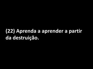 (22) Aprenda a aprender a partir da destruição.