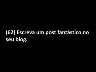 (62) Escreva um post fantástico no seu blog.