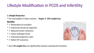 Lifestyle Modification in PCOS and Infertility
3. Weight Reduction
 For overweight or obese women: Target: 5–10% weight loss
Benefits:
 ✓ Restoration of ovulation
 ✓ Improved menstrual regularity
 ✓ Reduced insulin resistance
 ✓ Lower androgen levels
 ✓ Improved pregnancy rates
 ✓ Better IVF outcomes
 Even 5% weight loss can significantly improve reproductive function.
 