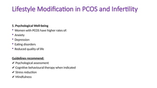 Lifestyle Modification in PCOS and Infertility
5. Psychological Well-being
 Women with PCOS have higher rates of:
 Anxiety
 Depression
 Eating disorders
 Reduced quality of life
Guidelines recommend:
✔ Psychological assessment
✔ Cognitive behavioural therapy when indicated
✔ Stress reduction
✔ Mindfulness
 