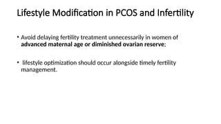 Lifestyle Modification in PCOS and Infertility
• Avoid delaying fertility treatment unnecessarily in women of
advanced maternal age or diminished ovarian reserve;
• lifestyle optimization should occur alongside timely fertility
management.
 