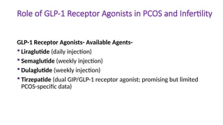 Role of GLP-1 Receptor Agonists in PCOS and Infertility
GLP-1 Receptor Agonists- Available Agents-
 Liraglutide (daily injection)
 Semaglutide (weekly injection)
 Dulaglutide (weekly injection)
 Tirzepatide (dual GIP/GLP-1 receptor agonist; promising but limited
PCOS-specific data)
 