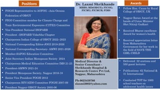  FOGSI Representative to AOFOG –Asia Oceana
Federation of OB/GY
 FIGO Committee member for Climate Change and
Toxic Environmental Exposures (C2TE2) Committee
 Vice President National ISOPARB
 President –ISOPARB Vidarbha Chapter
 Chairperson Indian College of OB/GY 2022--2023
 National Corresponding Editor-JOGI 2018-2026
 National Corresponding Secretary- AMWI 2021-2026
 Member-SAFOG Education Committee
 Joint Secretary-Indian Menopause Society 2024
 Chairperson-Medical Education Committee IMS 21-23
 President-AMWN 2021-24
 President Menopause Society, Nagpur 2016-18
 Senior Vice President FOGSI 2012
 Chairperson HIV/AIDS Committee FOGSI 2007-09
 President Nagpur OB/GY Society 2005-06
Dr. Laxmi Shrikhande
MBBS; MD(OB/GY); FICOG;
FICMU; FICMCH; FIMS
Medical Director &
Senior Consultant -
Shrikhande Hospital &
Research Centre Pvt Ltd,
Nagpur, Maharashtra
Ph-9623459766
slaxmi2002@yahoo.com
 Fellow Hon. Causa by Royal
College of OB/GY, UK
 Nagpur Ratan Award at the
hands of Union Minister
Shri Nitinji Gadkari
 Received Bharat excellence
Award for women’s health
 Received appreciation letter
from Maharashtra
Government for her work in
the field of SAVE THE
GIRL CHILD
• Delivered 32 orations and
550 guest lectures
• Publications- 62 National &
31 International
• Conducted TOT for 1000
school teachers on
adolescent health issues
Awards
Positions
 