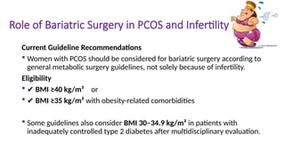 Role of Bariatric Surgery in PCOS and Infertility
Current Guideline Recommendations
 Women with PCOS should be considered for bariatric surgery according to
general metabolic surgery guidelines, not solely because of infertility.
Eligibility
 ✔ BMI ≥40 kg/m² or
 ✔ BMI ≥35 kg/m² with obesity-related comorbidities
 Some guidelines also consider BMI 30–34.9 kg/m² in patients with
inadequately controlled type 2 diabetes after multidisciplinary evaluation.
 