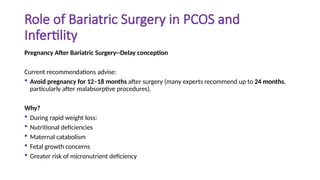 Role of Bariatric Surgery in PCOS and
Infertility
Pregnancy After Bariatric Surgery--Delay conception
Current recommendations advise:
 Avoid pregnancy for 12–18 months after surgery (many experts recommend up to 24 months,
particularly after malabsorptive procedures).
Why?
 During rapid weight loss:
 Nutritional deficiencies
 Maternal catabolism
 Fetal growth concerns
 Greater risk of micronutrient deficiency
 