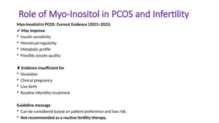 Role of Myo-Inositol in PCOS and Infertility
Myo-Inositol in PCOS: Current Evidence (2023–2025)
✔ May improve
 Insulin sensitivity
 Menstrual regularity
 Metabolic profile
 Possibly oocyte quality
✘ Evidence insufficient for
 Ovulation
 Clinical pregnancy
 Live birth
 Routine infertility treatment
Guideline message
 Can be considered based on patient preference and low risk.
 Not recommended as a routine fertility therapy.
 