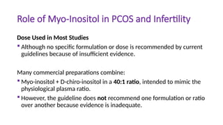 Role of Myo-Inositol in PCOS and Infertility
Dose Used in Most Studies
 Although no specific formulation or dose is recommended by current
guidelines because of insufficient evidence.
Many commercial preparations combine:
 Myo-inositol + D-chiro-inositol in a 40:1 ratio, intended to mimic the
physiological plasma ratio.
 However, the guideline does not recommend one formulation or ratio
over another because evidence is inadequate.
 
