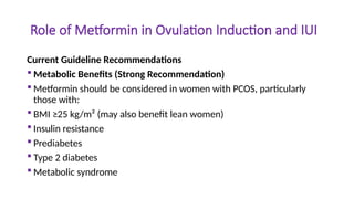 Role of Metformin in Ovulation Induction and IUI
Current Guideline Recommendations
 Metabolic Benefits (Strong Recommendation)
 Metformin should be considered in women with PCOS, particularly
those with:
 BMI ≥25 kg/m² (may also benefit lean women)
 Insulin resistance
 Prediabetes
 Type 2 diabetes
 Metabolic syndrome
 