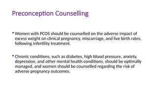 Preconception Counselling
 Women with PCOS should be counselled on the adverse impact of
excess weight on clinical pregnancy, miscarriage, and live birth rates,
following infertility treatment.
 Chronic conditions, such as diabetes, high blood pressure, anxiety,
depression, and other mental health conditions, should be optimally
managed, and women should be counselled regarding the risk of
adverse pregnancy outcomes.
 