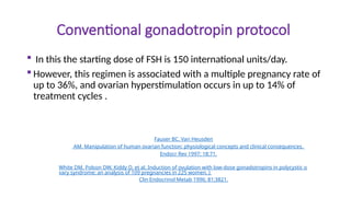 Conventional gonadotropin protocol
 In this the starting dose of FSH is 150 international units/day.
 However, this regimen is associated with a multiple pregnancy rate of
up to 36%, and ovarian hyperstimulation occurs in up to 14% of
treatment cycles .
Fauser BC, Van Heusden
AM. Manipulation of human ovarian function: physiological concepts and clinical consequences.
Endocr Rev 1997; 18:71.
White DM, Polson DW, Kiddy D, et al. Induction of ovulation with low-dose gonadotropins in polycystic o
vary syndrome: an analysis of 109 pregnancies in 225 women. J
Clin Endocrinol Metab 1996; 81:3821.
 