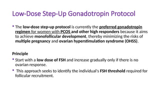 Low-Dose Step-Up Gonadotropin Protocol
 The low-dose step-up protocol is currently the preferred gonadotropin
regimen for women with PCOS and other high responders because it aims
to achieve monofollicular development, thereby minimizing the risks of
multiple pregnancy and ovarian hyperstimulation syndrome (OHSS).
Principle
 Start with a low dose of FSH and increase gradually only if there is no
ovarian response.
 This approach seeks to identify the individual's FSH threshold required for
follicular recruitment.
 