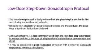 Low-Dose Step-Down Gonadotropin Protocol
 The step-down protocol is designed to mimic the physiological decline in FSH
seen during a normal menstrual cycle.
 It begins with a higher FSH dose to recruit follicles and then reduces the dose
once a dominant follicle is established.
 Although effective, it is less commonly used than the low-dose step-up protocol
in women with PCOS because of a higher risk of multifollicular development and
OHSS.
 It may be considered in poor responders or women with a history of inadequate
response to low-dose stimulation.
 