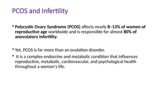 PCOS and Infertility
 Polycystic Ovary Syndrome (PCOS) affects nearly 8–13% of women of
reproductive age worldwide and is responsible for almost 80% of
anovulatory infertility.
 Yet, PCOS is far more than an ovulation disorder.
 It is a complex endocrine and metabolic condition that influences
reproductive, metabolic, cardiovascular, and psychological health
throughout a woman's life.
 