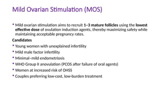 Mild Ovarian Stimulation (MOS)
 Mild ovarian stimulation aims to recruit 1–3 mature follicles using the lowest
effective dose of ovulation induction agents, thereby maximizing safety while
maintaining acceptable pregnancy rates.
Candidates
 Young women with unexplained infertility
 Mild male factor infertility
 Minimal–mild endometriosis
 WHO Group II anovulation (PCOS after failure of oral agents)
 Women at increased risk of OHSS
 Couples preferring low-cost, low-burden treatment
 