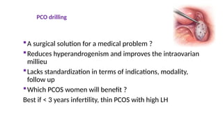 PCO drilling
A surgical solution for a medical problem ?
Reduces hyperandrogenism and improves the intraovarian
millieu
Lacks standardization in terms of indications, modality,
follow up
Which PCOS women will benefit ?
Best if < 3 years infertility, thin PCOS with high LH
 