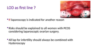 LOD as first line ?
If laparoscopy is indicated for another reason
Risks should be explained to all women with PCOS
considering laparoscopic ovarian surgery.
All lap for infertility should always be combined with
Hysteroscopy
 
