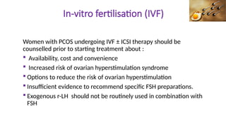 In-vitro fertilisation (IVF)
Women with PCOS undergoing IVF ± ICSI therapy should be
counselled prior to starting treatment about :
 Availability, cost and convenience
 Increased risk of ovarian hyperstimulation syndrome
 Options to reduce the risk of ovarian hyperstimulation
 Insufficient evidence to recommend specific FSH preparations.
 Exogenous r-LH should not be routinely used in combination with
FSH
 