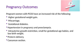 Pregnancy Outcomes
Pregnant women with PCOS have an increased risk of the following:
 Higher gestational weight gain.
 Miscarriage.
 Gestational diabetes.
 Hypertension in pregnancy and preeclampsia.
 Intrauterine growth restriction, small for gestational age babies, and
low birth weight.
 Preterm delivery.
 Caesarean section.
 