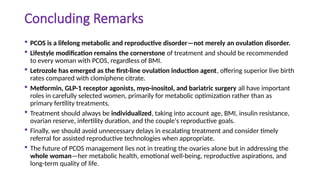 Concluding Remarks
 PCOS is a lifelong metabolic and reproductive disorder—not merely an ovulation disorder.
 Lifestyle modification remains the cornerstone of treatment and should be recommended
to every woman with PCOS, regardless of BMI.
 Letrozole has emerged as the first-line ovulation induction agent, offering superior live birth
rates compared with clomiphene citrate.
 Metformin, GLP-1 receptor agonists, myo-inositol, and bariatric surgery all have important
roles in carefully selected women, primarily for metabolic optimization rather than as
primary fertility treatments.
 Treatment should always be individualized, taking into account age, BMI, insulin resistance,
ovarian reserve, infertility duration, and the couple's reproductive goals.
 Finally, we should avoid unnecessary delays in escalating treatment and consider timely
referral for assisted reproductive technologies when appropriate.
 The future of PCOS management lies not in treating the ovaries alone but in addressing the
whole woman—her metabolic health, emotional well-being, reproductive aspirations, and
long-term quality of life.
 