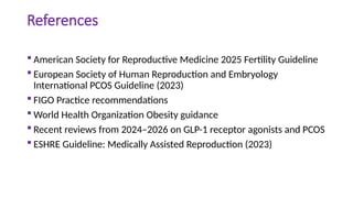 References
 American Society for Reproductive Medicine 2025 Fertility Guideline
 European Society of Human Reproduction and Embryology
International PCOS Guideline (2023)
 FIGO Practice recommendations
 World Health Organization Obesity guidance
 Recent reviews from 2024–2026 on GLP-1 receptor agonists and PCOS
 ESHRE Guideline: Medically Assisted Reproduction (2023)
 
