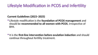 Lifestyle Modification in PCOS and Infertility
Current Guidelines (2023–2025)
 Lifestyle modification is the foundation of PCOS management and
should be recommended to all women with PCOS, irrespective of
BMI.
 It is the first-line intervention before ovulation induction and should
continue throughout fertility treatment.
 