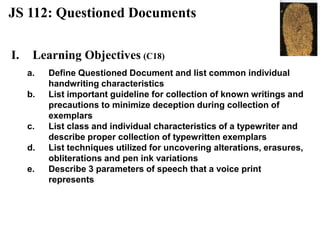 JS 112: Questioned Documents
I. Learning Objectives (C18)
a. Define Questioned Document and list common individual
handwriting characteristics
b. List important guideline for collection of known writings and
precautions to minimize deception during collection of
exemplars
c. List class and individual characteristics of a typewriter and
describe proper collection of typewritten exemplars
d. List techniques utilized for uncovering alterations, erasures,
obliterations and pen ink variations
e. Describe 3 parameters of speech that a voice print
represents
 