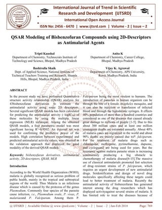 @ IJTSRD | Available Online @ www.ijtsrd.com
ISSN No: 2456
International
Research
QSAR Modeling of Bisbenzofuran Compounds
as Antimalarial Agents
Tripti Kaushal
Department of Chemistry, Technocrats Institute of
Technology and Science, Bhopal, Madhya Pradesh
Bashirulla Shaik
Dept. of Applied Science, National Institute of
Technical Teachers Training and Research, Shamla
Hills, Bhopal, Madhya Pradesh, India
ABSTRACT
In the present study we have performed
structure activity relationship (QSAR) analysis for
43bisbenzofuran derivatives to estimate the
antimalarial activity using some 2D descriptors.
Several significant QSAR models has bee
for predicting the antimalarial activity (
these molecules by using the multiple linear
regression (MLR) technique. Among the obtained
QSAR models, a four parametric model was most
significant having R2
=0.9502. An external set was
used for confirming the predictive power of the
models. High correlation between experimental and
predicted antimalarial activity values, was obtained in
the validation approach that displayed the good
modality of the derived QSAR models.
Keywords; bisbenzofuran derivatives, antimalarial
activity, 2D descriptors, QSAR, MLR
Introduction
According to the World Health Organization (WHO),
malaria is globally recognized as serious problem of
public health, mainly in the tropical and subtropical
regions of the world. Thus Malaria is an infectious
disease which is caused by the protozoa of the genus
Plasmodium. Commonly four species of the parasite
cause infection, i.e., Plasmodium ovale
malariaeand P. Falciparum. Among them P
@ IJTSRD | Available Online @ www.ijtsrd.com | Volume – 2 | Issue – 2 | Jan-Feb 2018
ISSN No: 2456 - 6470 | www.ijtsrd.com | Volume
International Journal of Trend in Scie
Research and Development (IJTSRD)
International Open Access Journal
f Bisbenzofuran Compounds using 2
s Antimalarial Agents
Department of Chemistry, Technocrats Institute of
Technology and Science, Bhopal, Madhya Pradesh
Anita K
Department of Chemistry, Career College,
Bhopal, Madhya Pradesh
Dept. of Applied Science, National Institute of
Technical Teachers Training and Research, Shamla
Hills, Bhopal, Madhya Pradesh, India
Vijay K. Agrawal
Department of Chemistry, APS University,
Rewa, Madhya Pradesh,
In the present study we have performed Quantitative
structure activity relationship (QSAR) analysis for
43bisbenzofuran derivatives to estimate the
some 2D descriptors.
Several significant QSAR models has been calculated
for predicting the antimalarial activity (–logIC50) of
these molecules by using the multiple linear
regression (MLR) technique. Among the obtained
QSAR models, a four parametric model was most
=0.9502. An external set was
used for confirming the predictive power of the
models. High correlation between experimental and
predicted antimalarial activity values, was obtained in
the validation approach that displayed the good
zofuran derivatives, antimalarial
According to the World Health Organization (WHO),
malaria is globally recognized as serious problem of
public health, mainly in the tropical and subtropical
world. Thus Malaria is an infectious
disease which is caused by the protozoa of the genus
. Commonly four species of the parasite
Plasmodium ovale, P. vivax, P.
Among them P.
Falciparum being the most virulent to humans. The
introduction of parasites in human organism can be
through the bite of a female Anopheles
it can also be injection or transfusion of infected
blood and through the hypodermic syringes. It effects
40% population of more than a hundred countries and
considered as one of the diseases that caused already
great damage to millions of people [1
about 300 million cases and at least one million
consequent deaths are estimated annually. About 40%
of malaria cases are registered in the world and about
90% deaths are mainly caused due to
For the treatment of malaria drugs such as
chloroquine, mefloquine, pyrimethamine, dapsone,
and cycloguanil are being used for years. But the
resistance against malaria parasite strain is increasing
continuously producing a big obstacle to
chemotherapy of malaria disease[6
use of classical antimalarials promoted fast selection
of drug–resistant strains of
requires an urgent development of new antimalarial
drugs. Soidentification and design of novel drug
molecules specifically affecting these targets could
lead to better treatment of malaria. Recently the
antimalarial activity of bisbenzofuran has generated
interest among the drug researchers which has
displayed activityagainst several strains of malaria. It
has limited role to treat the diseases because of
Feb 2018 Page: 769
6470 | www.ijtsrd.com | Volume - 2 | Issue – 2
Scientific
(IJTSRD)
International Open Access Journal
sing 2D-Descriptors
Anita K
Department of Chemistry, Career College,
pal, Madhya Pradesh
Vijay K. Agrawal
of Chemistry, APS University,
Rewa, Madhya Pradesh, India
most virulent to humans. The
introduction of parasites in human organism can be
Anopheles mosquito, and
it can also be injection or transfusion of infected
blood and through the hypodermic syringes. It effects
f more than a hundred countries and
considered as one of the diseases that caused already
great damage to millions of people [1-5]. Due to this
about 300 million cases and at least one million
consequent deaths are estimated annually. About 40%
cases are registered in the world and about
90% deaths are mainly caused due toP. falciparum.
For the treatment of malaria drugs such as
chloroquine, mefloquine, pyrimethamine, dapsone,
and cycloguanil are being used for years. But the
alaria parasite strain is increasing
continuously producing a big obstacle to
chemotherapy of malaria disease[6-15].The massive
use of classical antimalarials promoted fast selection
resistant strains of P. falciparum, which
lopment of new antimalarial
identification and design of novel drug
molecules specifically affecting these targets could
lead to better treatment of malaria. Recently the
bisbenzofuran has generated
researchers which has
displayed activityagainst several strains of malaria. It
has limited role to treat the diseases because of
 