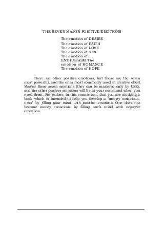 THE SEVEN MAJOR POSITIVE EMOTIONS
The emotion of DESIRE
The emotion of FAITH
The emotion of LOVE
The emotion of SEX
The emotion of
ENTHUSIASM The
emotion of ROMANCE
The emotion of HOPE
There are other positive emotions, but these are the seven
most powerful, and the ones most commonly used in creative effort.
Master these seven emotions (they can be mastered only by USE),
and the other positive emotions will be at your command when you
need them. Remember, in this connection, that you are studying a
book which is intended to help you develop a “money conscious-
ness” by filling your mind with positive emotions. One does not
become money conscious by filling one’s mind with negative
emotions.
 
