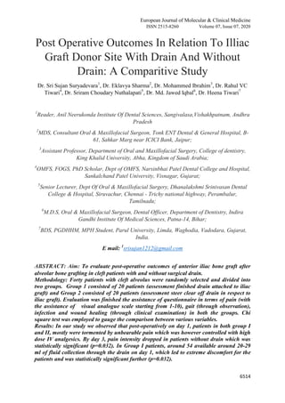 European Journal of Molecular & Clinical Medicine
ISSN 2515-8260 Volume 07, Issue 07, 2020
6514
Post Operative Outcomes In Relation To Illiac
Graft Donor Site With Drain And Without
Drain: A Comparitive Study
Dr. Sri Sujan Suryadevara1
, Dr. Eklavya Sharma2
, Dr. Mohammed Ibrahim3
, Dr. Rahul VC
Tiwari4
, Dr. Sriram Choudary Nuthalapati5
, Dr. Md. Jawed Iqbal6
, Dr. Heena Tiwari7
1
Reader, Anil Neerukonda Institute Of Dental Sciences, Sangivalasa,Vishakhpatnam, Andhra
Pradesh
2
MDS, Consultant Oral & Maxillofacial Surgeon, Tonk ENT Dental & General Hospital, B-
61, Sahkar Marg near ICICI Bank, Jaipur;
3
Assistant Professor, Department of Oral and Maxillofacial Surgery, College of dentistry,
King Khalid University, Abha, Kingdom of Saudi Arabia;
4
OMFS, FOGS, PhD Scholar, Dept of OMFS, Narsinbhai Patel Dental College and Hospital,
Sankalchand Patel University, Visnagar, Gujarat;
5
Senior Lecturer, Dept Of Oral & Maxillofacial Surgery, Dhanalakshmi Srinivasan Dental
College & Hospital, Siruvachur, Chennai - Trichy national highway, Perambalur,
Tamilnadu;
6
M.D.S, Oral & Maxillofacial Surgeon, Dental Officer, Department of Dentistry, Indira
Gandhi Institute Of Medical Sciences, Patna-14, Bihar;
7
BDS, PGDHHM, MPH Student, Parul University, Limda, Waghodia, Vadodara, Gujarat,
India.
E mail: 1
srisujan1212@gmail.com
ABSTRACT: Aim: To evaluate post-operative outcomes of anterior iliac bone graft after
alveolar bone grafting in cleft patients with and without surgical drain.
Methodology: Forty patients with cleft alveolus were randomly selected and divided into
two groups. Group 1 consisted of 20 patients (assessment finished drain attached to iliac
graft) and Group 2 consisted of 20 patients (assessment steer clear off drain in respect to
iliac graft). Evaluation was finished the assistance of questionnaire in terms of pain (with
the assistance of visual analogue scale starting from 1-10), gait (through observation),
infection and wound healing (through clinical examination) in both the groups. Chi
square test was employed to gauge the comparison between various variables.
Results: In our study we observed that post-operatively on day 1, patients in both group I
and II, mostly were tormented by unbearable pain which was however controlled with high
dose IV analgesics. By day 3, pain intensity dropped in patients without drain which was
statistically significant (p=0.032). In Group I patients, around 54 available around 20-29
ml of fluid collection through the drain on day 1, which led to extreme discomfort for the
patients and was statistically significant further (p=0.032).
 