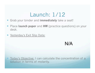 Launch: 1/12
  Grab your binder and immediately take a seat!
  Place launch paper and HW (practice questions) on your
  desk.
  Yesterday’s Exit Slip Data:

                                            N/A

  Today’s Objective: I can calculate the concentration of a
  solution in terms of molarity.
 