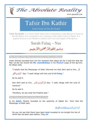 Tafsir Ibn Kathir
Alama Imad ud Din Ibn Kathir
Tafsir ibn Kathir, is a classic Sunni Islam Tafsir (commentary of the Qur'an) by Imad ud
Din Ibn Kathir. It is considered to be a summary of the earlier Tafsir al-Tabari. It is
popular because it uses Hadith to explain each verse and chapter of the Qur'an…
Surah Falaq – Nas
The Position of Ibn Mas`ud concerning Al-Mu`awwidhatayn
Imam Ahmad recorded from Zirr bin Hubaysh that Ubayy bin Ka`b told him that Ibn
Mas`ud did not record the Mu`awwidhatayn in his Mushaf (copy of the Qur'an).
So Ubayy said,
"I testify that the Messenger of Allah informed me that Jibril said to him,  
    Say: "I seek refuge with the Lord of Al-Falaq.''
So he said it.
And Jibril said to him,       Say: "I seek refuge with the Lord of
mankind.''
So he said it.
Therefore, we say what the Prophet said.''
The Virtues of Surahs Al-Falaq and An-Nas
In his Sahih, Muslim recorded on the authority of Uqbah bin `Amir that the
Messenger of Allah said,
         ö        º
Do you not see that there have been Ayat revealed to me tonight the like of
which has not been seen before, They are
 