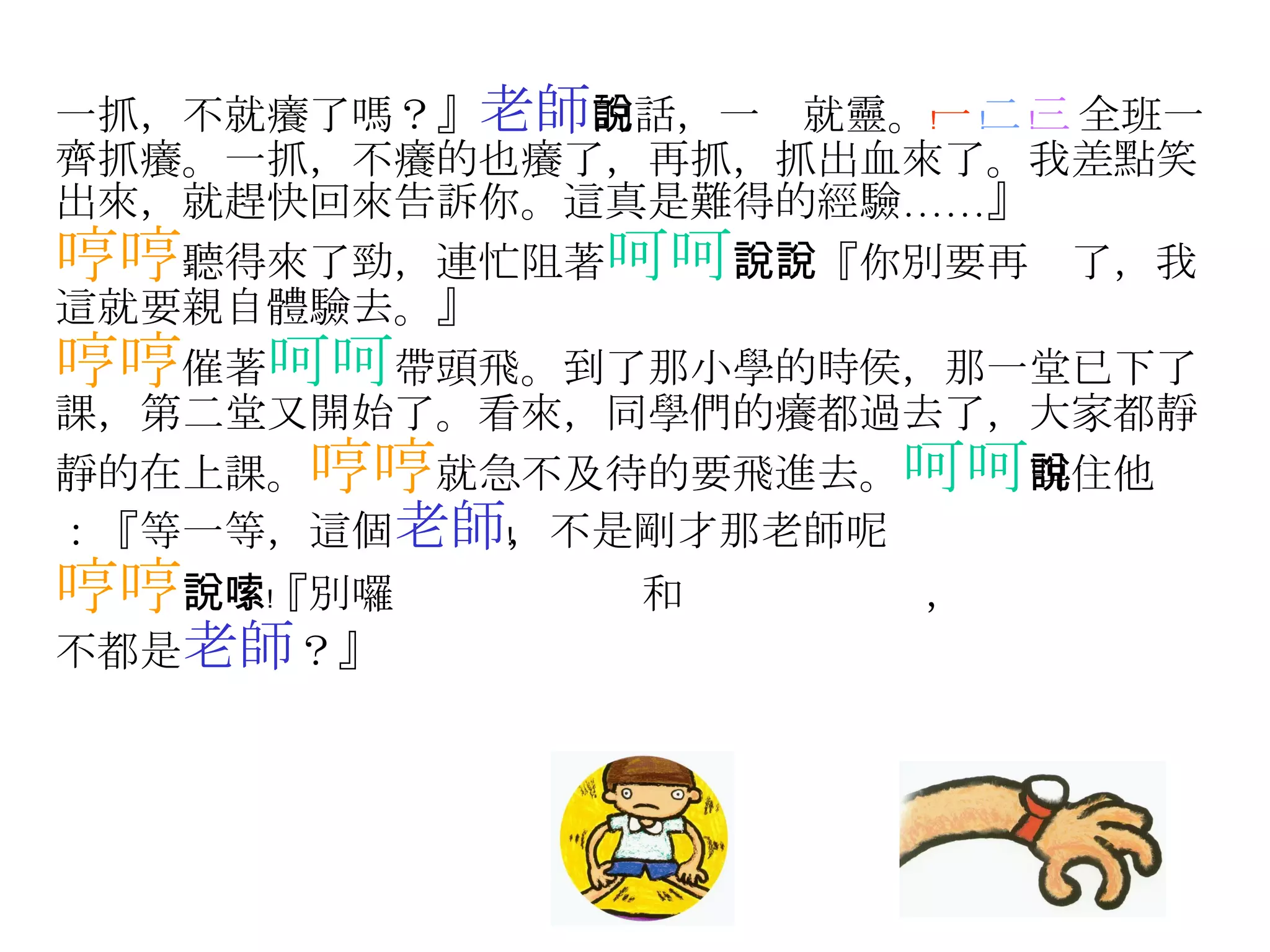 一抓，不就癢了嗎？』 老師 的話，一說就靈。 一﹗ 二﹗ 三﹗ 全班一齊抓癢。一抓，不癢的也癢了，再抓，抓出血來了。我差點笑出來，就趕快回來告訴你。這真是難得的經驗……』 哼哼 聽得來了勁，連忙阻著 呵呵 說：『你別要再說了，我這就要親自體驗去。』 哼哼 催著 呵呵 帶頭飛。到了那小學的時侯，那一堂已下了課，第二堂又開始了。看來，同學們的癢都過去了，大家都靜靜的在上課。 哼哼 就急不及待的要飛進去。 呵呵 叫住他說：『等一等，這個 老師 ，不是剛才那老師呢﹗ 哼哼 說：『別囉嗦﹗  和  ， 不都是 老師 ？』 