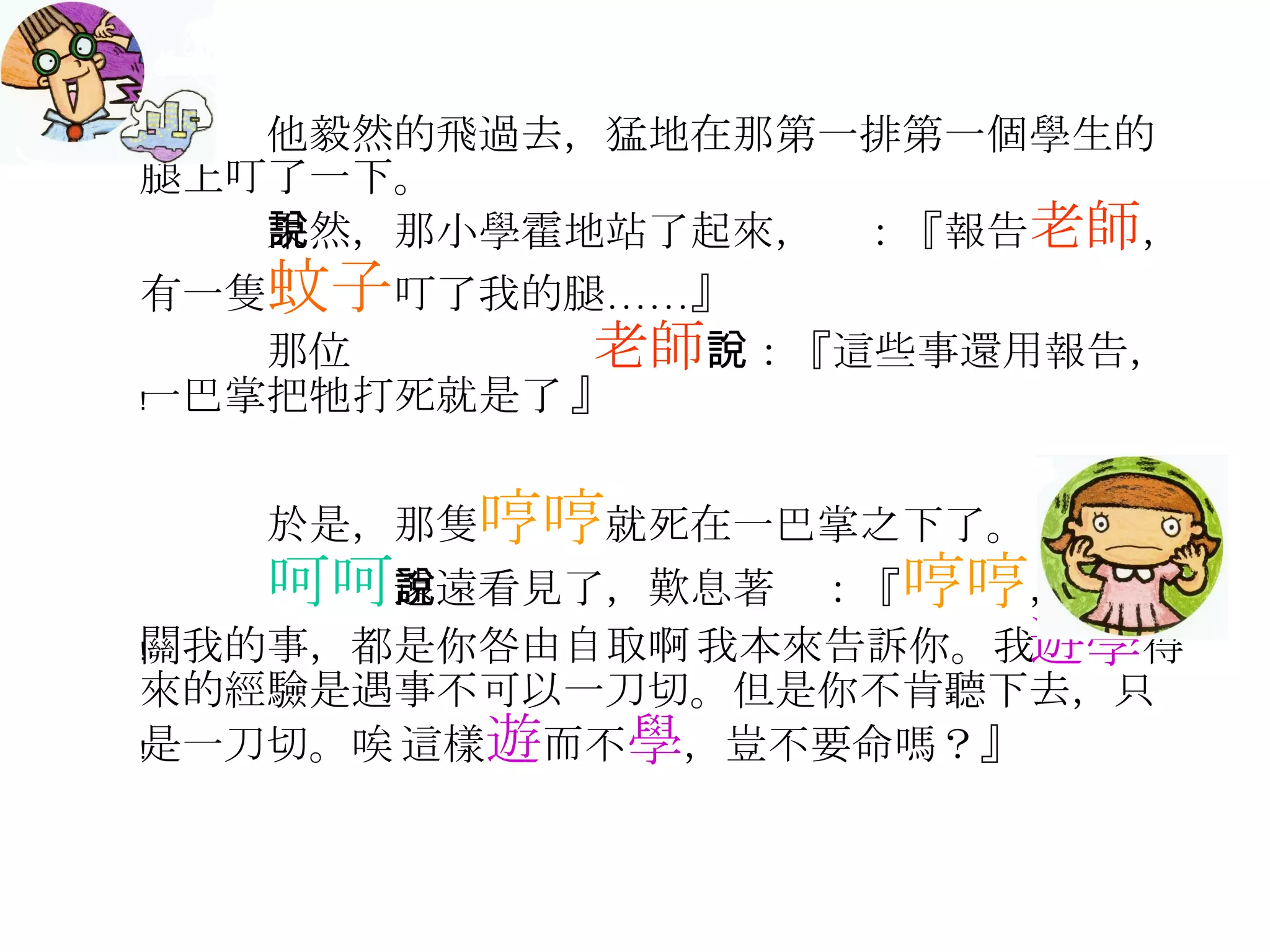 他毅然的飛過去，猛地在那第一排第一個學生的腿上叮了一下。 果然，那小學霍地站了起來，說：『報告 老師 ，有一隻 蚊子 叮了我的腿……』 那位  老師 說：『這些事還用報告，一巴掌把牠打死就是了﹗』 於是，那隻 哼哼 就死在一巴掌之下了。 呵呵 遠遠看見了，歎息著說：『 哼哼 ，這不關我的事，都是你咎由自取啊﹗我本來告訴你。我 遊學 得來的經驗是遇事不可以一刀切。但是你不肯聽下去，只是一刀切。唉﹗這樣 遊 而不 學 ，豈不要命嗎？』 