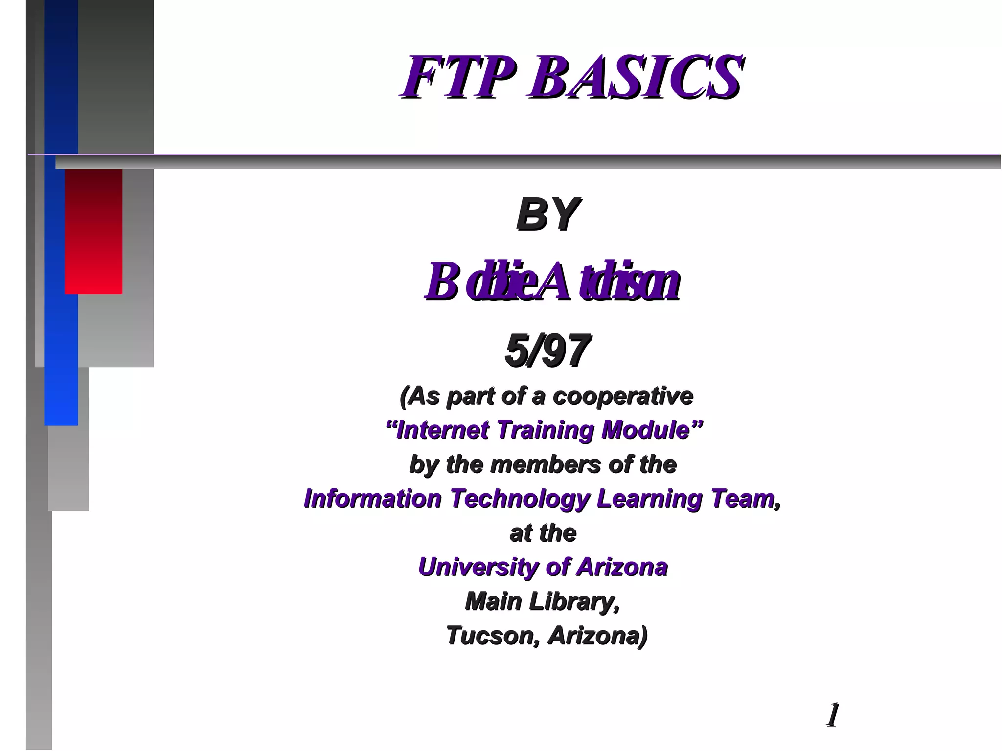 FTP BASICS BY Bobbie Atchison 5/97 (As part of a cooperative “ Internet Training Module”  by the members of the  Information Technology Learning Team ,  at the  University of Arizona  Main Library,  Tucson, Arizona) 