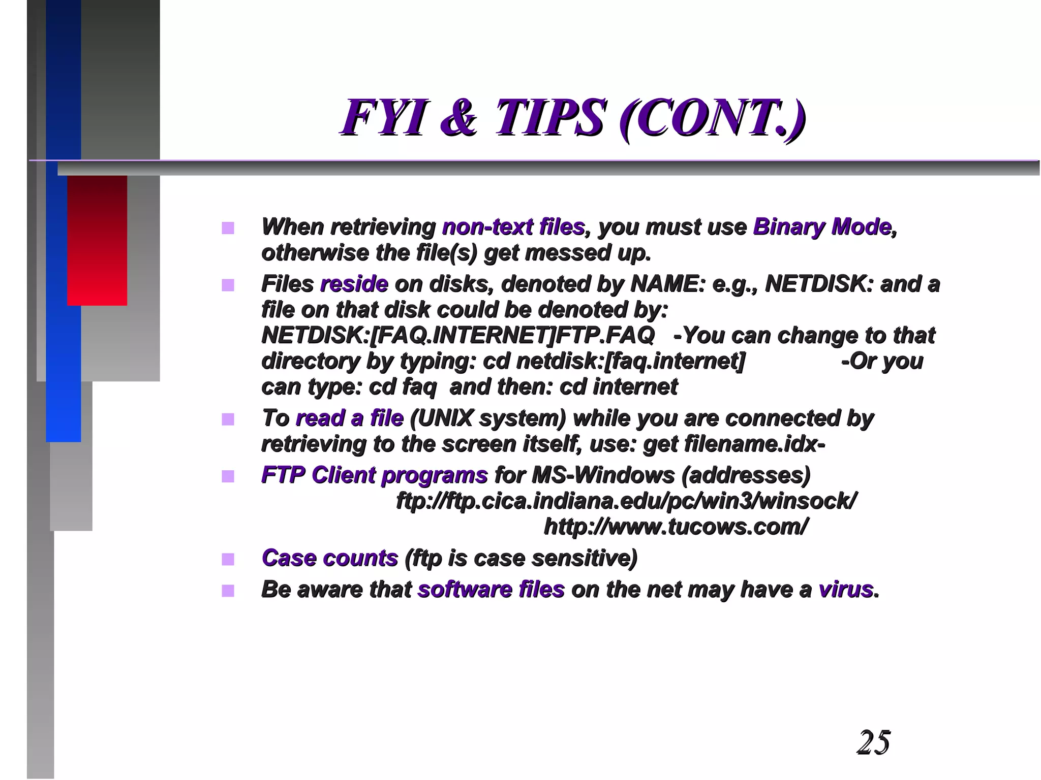 FYI & TIPS (CONT.) When retrieving  non-text files , you must use  Binary Mode , otherwise the file(s) get messed up. Files  reside  on disks, denoted by NAME: e.g., NETDISK: and a file on that disk could be denoted by: NETDISK:[FAQ.INTERNET]FTP.FAQ  -You can change to that directory by typing: cd netdisk:[faq.internet]  -Or you can type: cd faq  and then: cd internet To  read a file  (UNIX system) while you are connected by retrieving to the screen itself, use: get filename.idx- FTP Client programs  for MS-Windows (addresses)  ftp://ftp.cica.indiana.edu/pc/win3/winsock/  http://www.tucows.com/ Case counts  (ftp is case sensitive) Be aware that  software files  on the net may have a  virus . 
