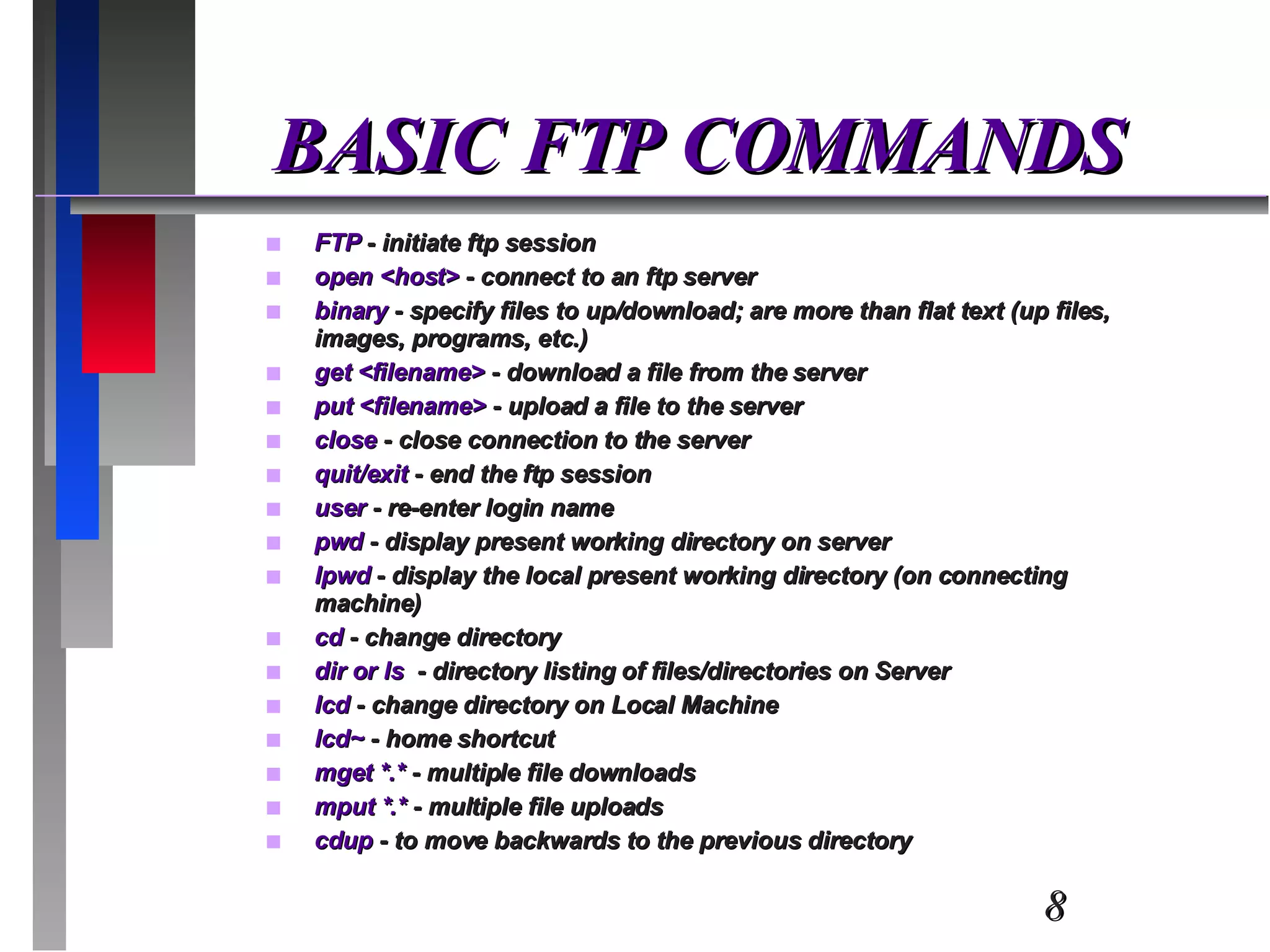 BASIC FTP COMMANDS FTP  - initiate ftp session open <host>  - connect to an ftp server binary  - specify files to up/download; are more than flat text (up files, images, programs, etc.) get <filename>  - download a file from the server put <filename>  - upload a file to the server close  - close connection to the server quit/exit  - end the ftp session user  - re-enter login name pwd  - display present working directory on server lpwd  - display the local present working directory (on connecting machine) cd  - change directory dir or ls  - directory listing of files/directories on Server lcd  - change directory on Local Machine lcd~  - home shortcut mget *.*  - multiple file downloads mput *.*  - multiple file uploads cdup  - to move backwards to the previous directory 