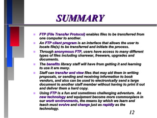 SUMMARY FTP (File Transfer Protocol)  enables files to be transferred from one computer to another.  An  FTP client program  is an interface that allows the user to locate file(s) to be transferred and initiate the process.  Through  anonymous FTP , users have access to many different types of files including sharewar, freeware, upgrades and documents. The  benefits  library staff will have from getting it and learning to use it are many.  Staff can  transfer and view  files that may aid them in writing proposals, or sending and receiving information to book vendors, and also can be used to electronically send a large document to another staff member without having to print it out and deliver them a hard copy. Using  FTP  is a fun and sometimes challenging adventure.  As  new technology  and equipment become more commonplace in our  work environments , the means by which we learn and teach must  evolve  and  change  just as  rapidly  as the technology. 