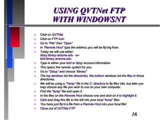USING QVTNet FTP WITH WINDOWSNT Click on  QVTNet Click on  FTP Icon Go to  “File”  then “ Open” In “ Remote Host”  type the address you will be ftp’ing from. Today we will use either: dizzy.library.arizona.edu  -or- bird.library.arizona.edu Type in either your  bird  or  dizzy  account information This opens the remote system for you. Go to  “Setup”  and choose  “Binary” The  top windows  list the  directories , the  bottom  windows list the f iles  in these directories. We will be using a  “Temp”  file in the  C: directory  to ftp files into, but later you may choose any file you wish to use on your own computer. Find the  “temp”  file and open it. In the files on the  Remote Host  choose one and click on it to  highlight  it. Click  and  drag  this file to the left into your local  “temp”  files. You have just  ftp’d  a file from a  Remote Host  into your local file! Close  out of  QVTNet FTP 