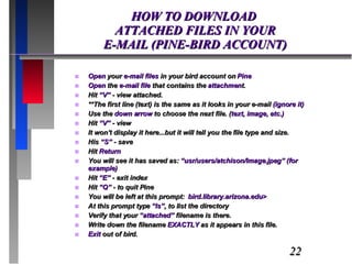 HOW TO DOWNLOAD  ATTACHED FILES IN YOUR  E-MAIL (PINE-BIRD ACCOUNT) Open  your  e-mail files  in your bird account on  Pine Open  the  e-mail file  that contains the  attachmen t. Hit  “V”  - view attached. **The first line (text) is the same as it looks in your e-mail  (ignore it) Use the  down arrow  to choose the next file. ( text, image, etc.) Hit  “V”  - view It won’t display it here...but it will tell you the file type and size. His  “S”  - save Hit  Return You will see it has saved as:  “usr/users/atchison/Image.jpeg” (for example) Hit  “E”  - exit index Hit  “Q”  - to quit Pine You will be left at this prompt:  bird.library.arizona.edu> At this prompt type  “ls” , to list the directory Verify that your  “attached”  filename is there. Write down the filename  EXACTLY  as it appears in this file. Exit  out of bird. 
