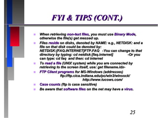 FYI & TIPS (CONT.) When retrieving  non-text files , you must use  Binary Mode , otherwise the file(s) get messed up. Files  reside  on disks, denoted by NAME: e.g., NETDISK: and a file on that disk could be denoted by: NETDISK:[FAQ.INTERNET]FTP.FAQ  -You can change to that directory by typing: cd netdisk:[faq.internet]  -Or you can type: cd faq  and then: cd internet To  read a file  (UNIX system) while you are connected by retrieving to the screen itself, use: get filename.idx- FTP Client programs  for MS-Windows (addresses)  ftp://ftp.cica.indiana.edu/pc/win3/winsock/  http://www.tucows.com/ Case counts  (ftp is case sensitive) Be aware that  software files  on the net may have a  virus . 