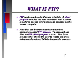WHAT IS FTP? FTP  works on the client/server principle.  A  client program  enables the user to interact with a server in order to access information and services on the server computer. Files that can be transferred are stored on computers called  FTP servers .  To access these files, an  FTP client program  is used.  This is an interface that allows the user to locate the file(s) to be transferred and initiate the transfer process. 