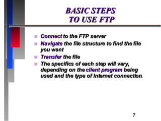 BASIC STEPS  TO USE FTP Connect  to the FTP server Navigate  the file structure to find the file you want Transfer  the file The specifics of each step will vary, depending on the  client program  being used and the type of Internet connection . 