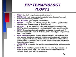 FTP TERMINOLOGY (CONT.) NODE  - Any single computer connected to a network. PROTOCOLS  - sets of communication rules that allow clients and servers to communicate accurately with each other. MAIL ADDRESS  - your complete e-mail address. SERVER  - A computer, or a software package, that provides a specific kind of service to client software running on other computers.  INTERNET  - The vast collection of inter-connected networks that all use the TCP/IP protocols and that evolved from the ARPANET of the late 60’s and 70’s. TCP/IP  - Transmission Control Protocl/Internet Protocol -- /tus us te syute if oriticiks that defines the Internet.  To be truly on the Internet, your computer must have TCP/IP software. ANONYMOUS FTP  - Allows a user to retrieve documents, files, programs, and other archived data from anywhere in the Internet without having to establish a userid and password.  By using the special userid of “anonymous” the network user will bypass local security checks and will have access to publicly accessible files on the remote system. ARCHIVE SITE  - A machine that provides access to a collection of files across the Internet. USER ID  - On most host systems, the first time you connect you are asked to supply a one-word user name.  This can be any combination of letters and numbers.  This is usally also your e-mail name. 